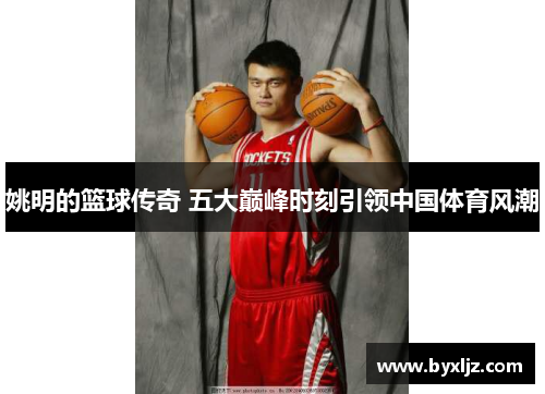 姚明的篮球传奇 五大巅峰时刻引领中国体育风潮