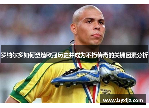 罗纳尔多如何塑造欧冠历史并成为不朽传奇的关键因素分析