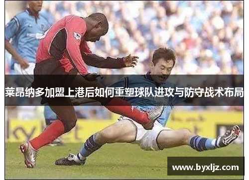 莱昂纳多加盟上港后如何重塑球队进攻与防守战术布局